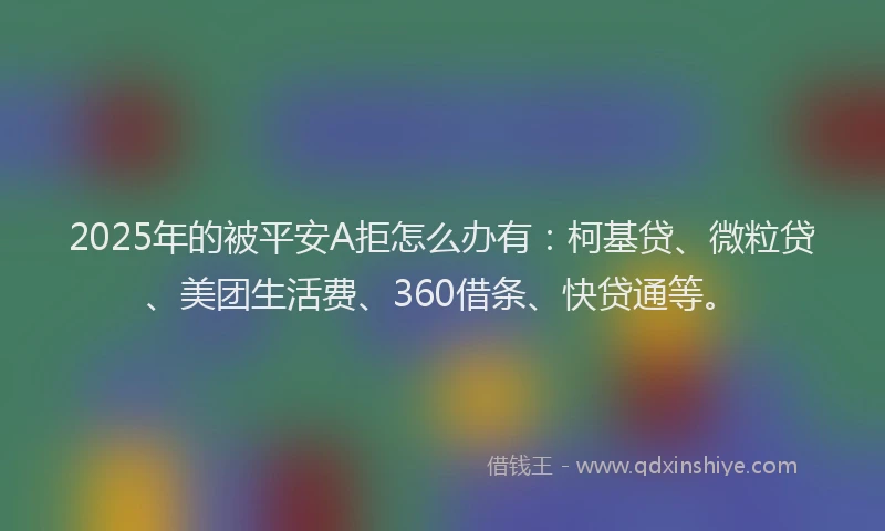 2025年的被平安A拒怎么办有：柯基贷、微粒贷、美团生活费、360借条、快贷通等。