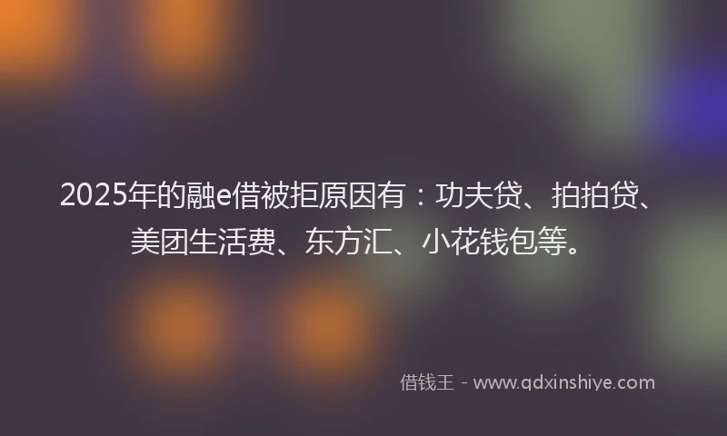 2025年的融e借被拒原因有：功夫贷、拍拍贷、美团生活费、东方汇、小花钱包等。