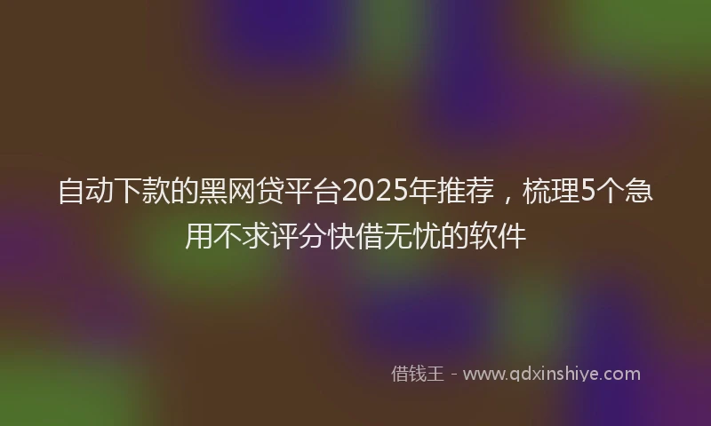 自动下款的黑网贷平台2025年推荐，梳理5个急用不求评分快借无忧的软件