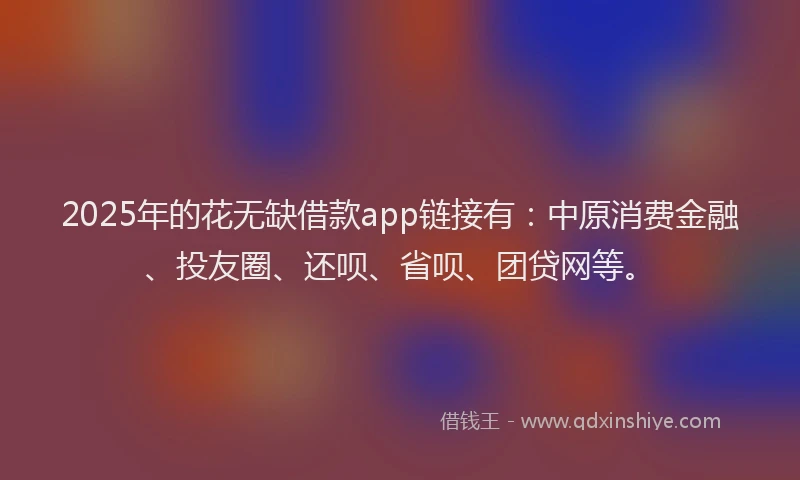 2025年的花无缺借款app链接有：中原消费金融、投友圈、还呗、省呗、团贷网等。