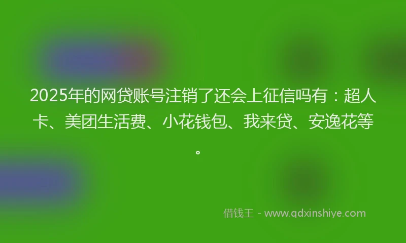 2025年的网贷账号注销了还会上征信吗有：超人卡、美团生活费、小花钱包、我来贷、安逸花等。