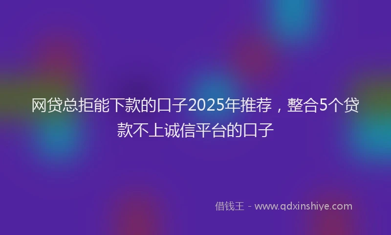 网贷总拒能下款的口子2025年推荐，整合5个贷款不上诚信平台的口子
