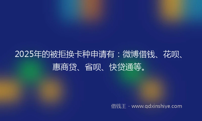 2025年的被拒换卡种申请有：微博借钱、花呗、惠商贷、省呗、快贷通等。
