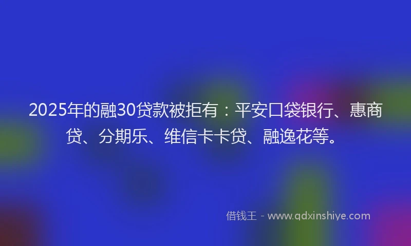 2025年的融30贷款被拒有：平安口袋银行、惠商贷、分期乐、维信卡卡贷、融逸花等。