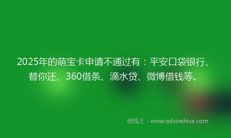 2025年的萌宝卡申请不通过有：平安口袋银行、替你还、360借条、滴水贷、微博借钱等。
