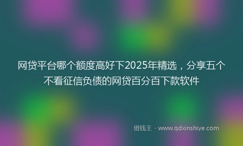 网贷平台哪个额度高好下2025年精选，分享五个不看征信负债的网贷百分百下款软件
