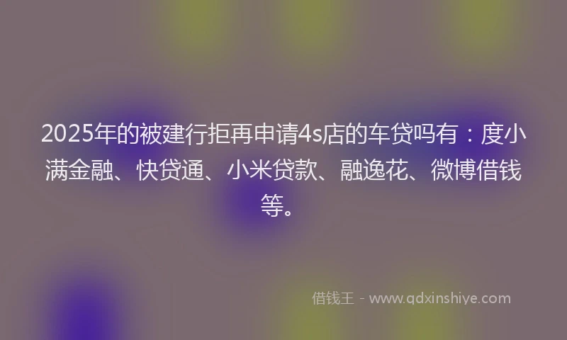 2025年的被建行拒再申请4s店的车贷吗有：度小满金融、快贷通、小米贷款、融逸花、微博借钱等。