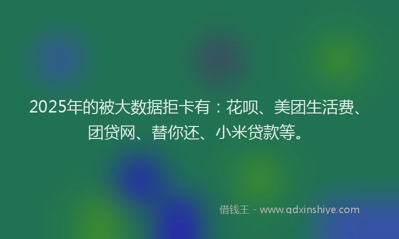 2025年的被大数据拒卡有：花呗、美团生活费、团贷网、替你还、小米贷款等。
