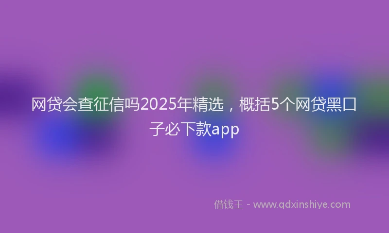网贷会查征信吗2025年精选，概括5个网贷黑口子必下款app