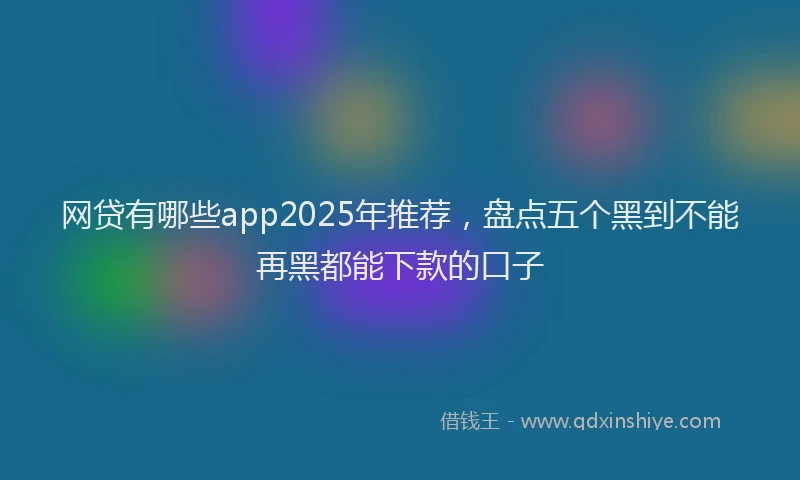 网贷有哪些app2025年推荐，盘点五个黑到不能再黑都能下款的口子