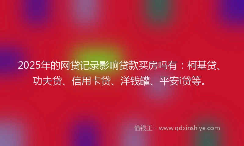 2025年的网贷记录影响贷款买房吗有：柯基贷、功夫贷、信用卡贷、洋钱罐、平安i贷等。