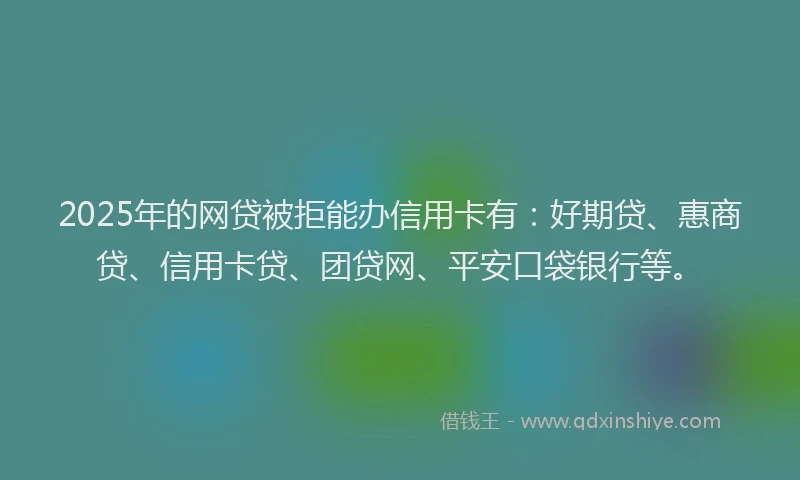 2025年的网贷被拒能办信用卡有：好期贷、惠商贷、信用卡贷、团贷网、平安口袋银行等。