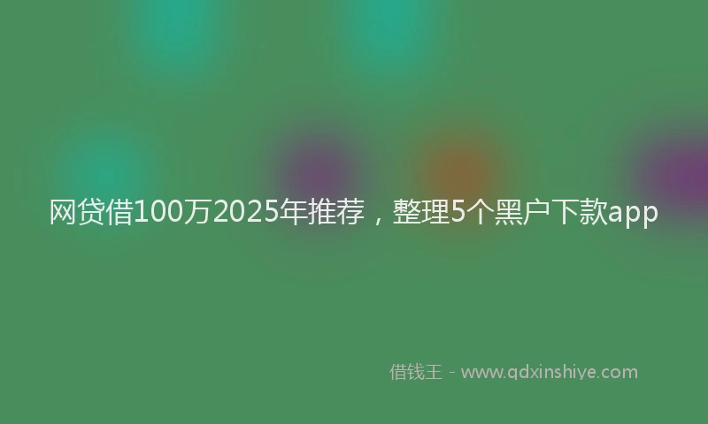网贷借100万2025年推荐，整理5个黑户下款app