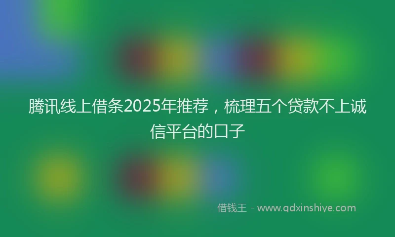 腾讯线上借条2025年推荐，梳理五个贷款不上诚信平台的口子
