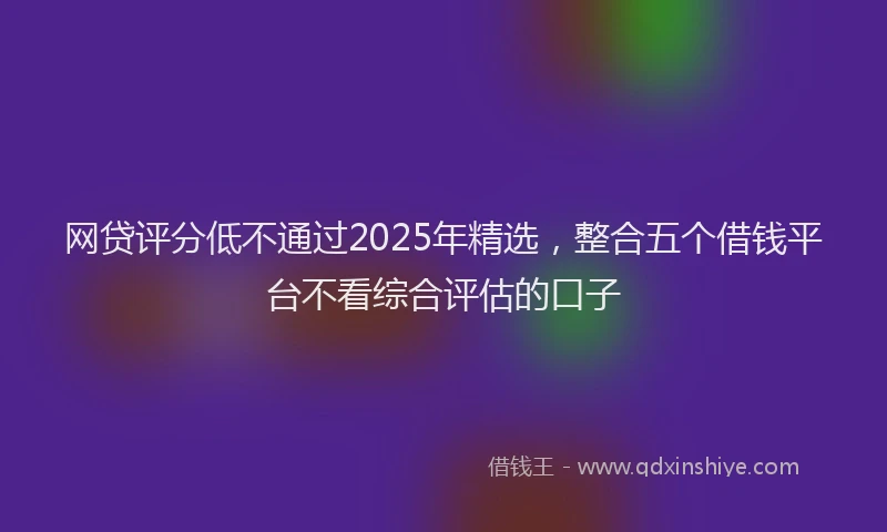 网贷评分低不通过2025年精选，整合五个借钱平台不看综合评估的口子