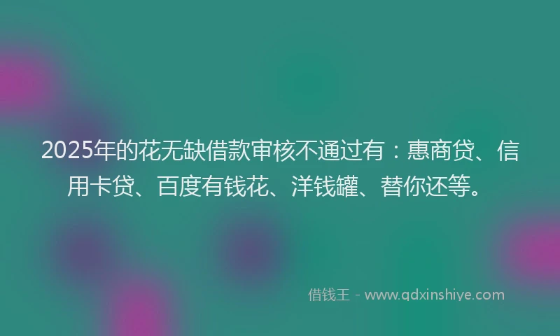 2025年的花无缺借款审核不通过有：惠商贷、信用卡贷、百度有钱花、洋钱罐、替你还等。