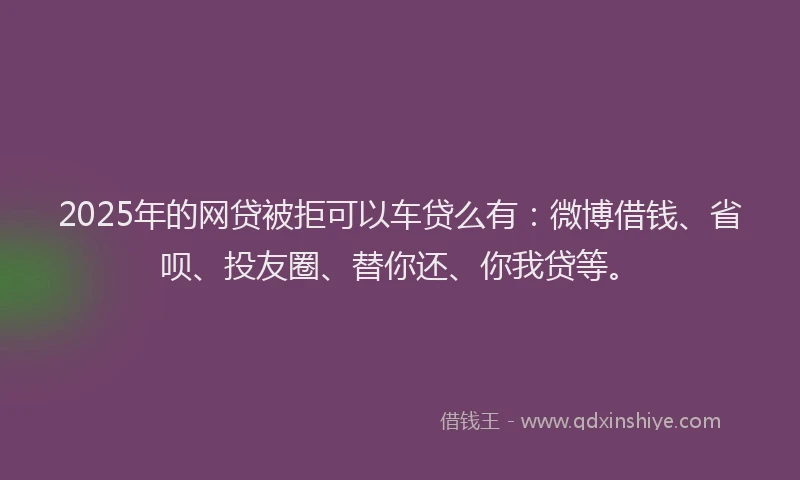 2025年的网贷被拒可以车贷么有：微博借钱、省呗、投友圈、替你还、你我贷等。