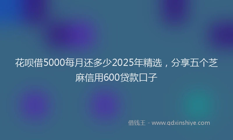 花呗借5000每月还多少2025年精选，分享五个芝麻信用600贷款口子