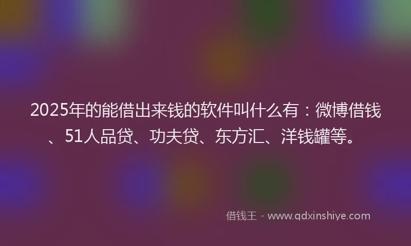 2025年的能借出来钱的软件叫什么有：微博借钱、51人品贷、功夫贷、东方汇、洋钱罐等。