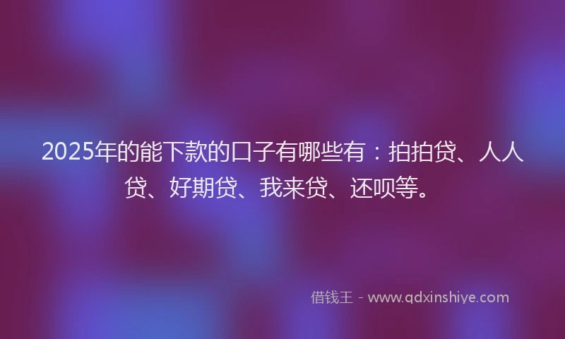 2025年的能下款的口子有哪些有：拍拍贷、人人贷、好期贷、我来贷、还呗等。