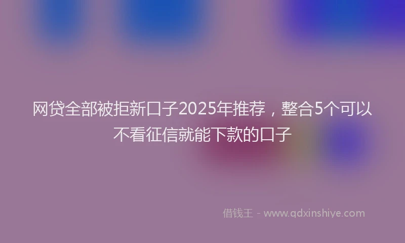 网贷全部被拒新口子2025年推荐，整合5个可以不看征信就能下款的口子