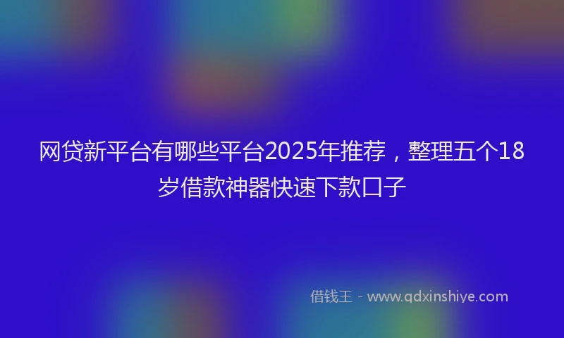网贷新平台有哪些平台2025年推荐，整理五个18岁借款神器快速下款口子
