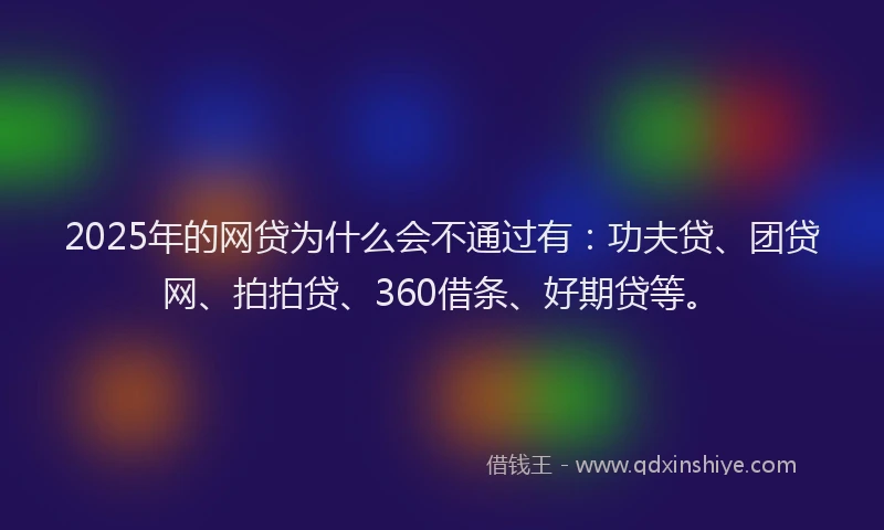 2025年的网贷为什么会不通过有：功夫贷、团贷网、拍拍贷、360借条、好期贷等。