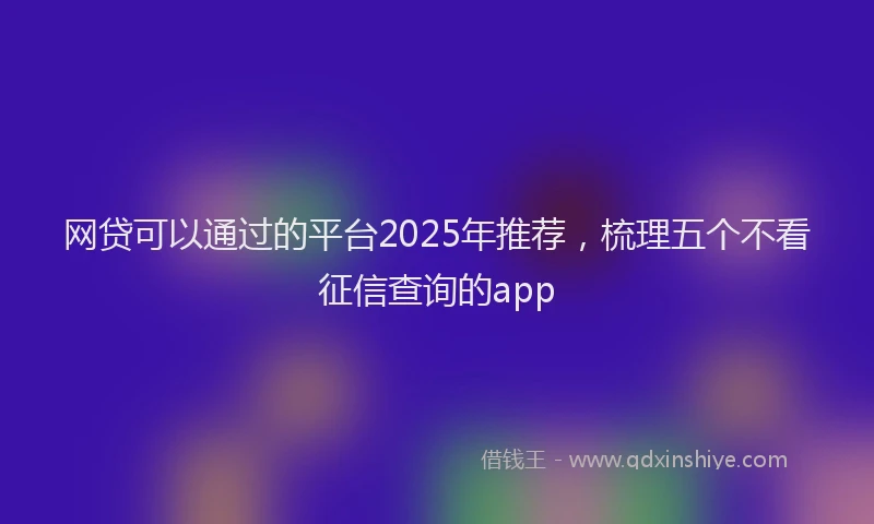网贷可以通过的平台2025年推荐，梳理五个不看征信查询的app