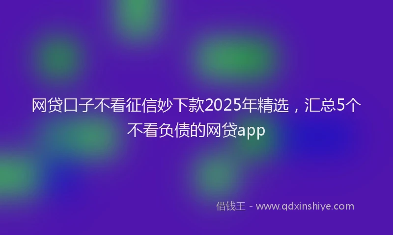 网贷口子不看征信妙下款2025年精选，汇总5个不看负债的网贷app