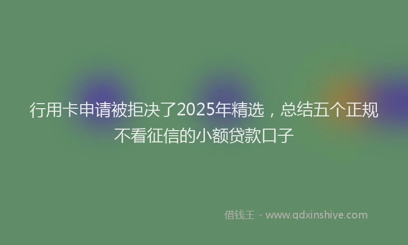 行用卡申请被拒决了2025年精选，总结五个正规不看征信的小额贷款口子