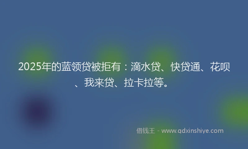 2025年的蓝领贷被拒有：滴水贷、快贷通、花呗、我来贷、拉卡拉等。