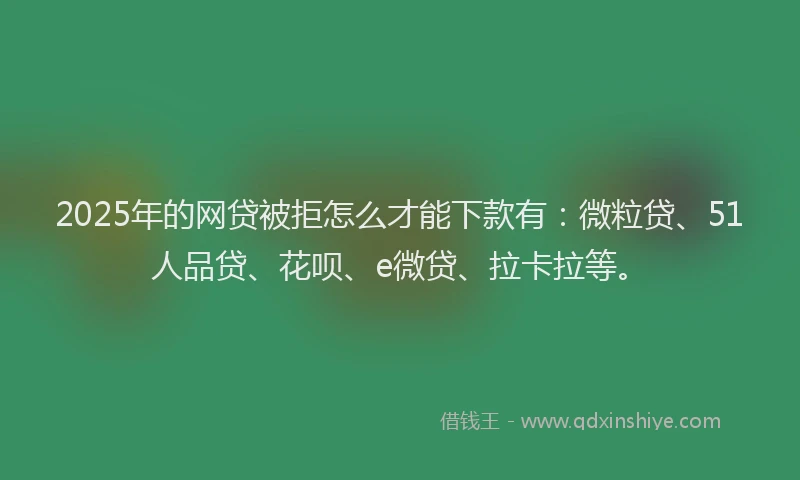 2025年的网贷被拒怎么才能下款有：微粒贷、51人品贷、花呗、e微贷、拉卡拉等。