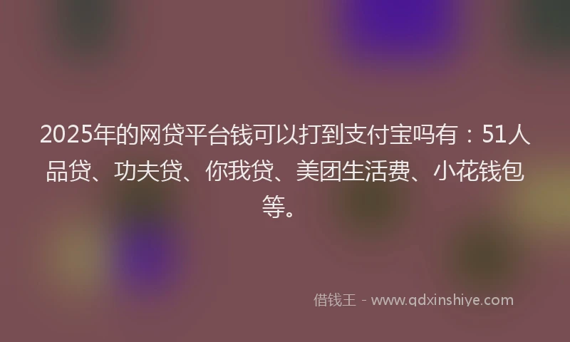 2025年的网贷平台钱可以打到支付宝吗有：51人品贷、功夫贷、你我贷、美团生活费、小花钱包等。