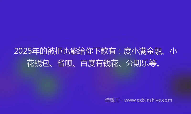 2025年的被拒也能给你下款有：度小满金融、小花钱包、省呗、百度有钱花、分期乐等。