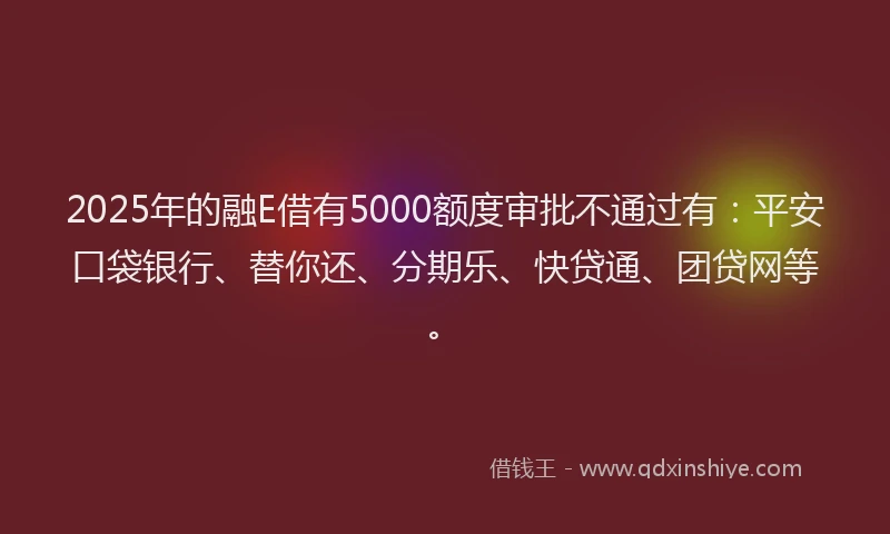 2025年的融E借有5000额度审批不通过有：平安口袋银行、替你还、分期乐、快贷通、团贷网等。