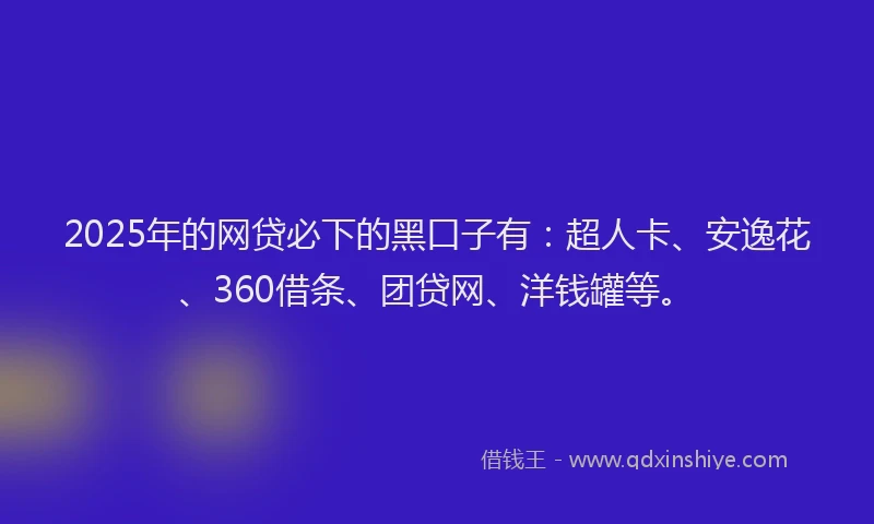 2025年的网贷必下的黑口子有：超人卡、安逸花、360借条、团贷网、洋钱罐等。
