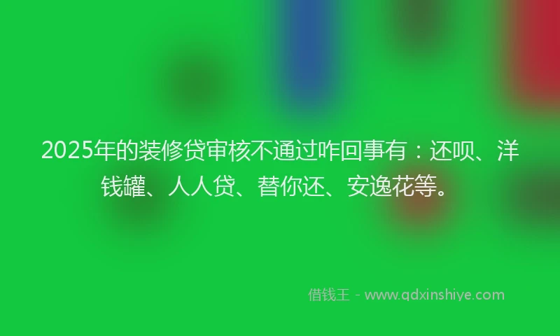 2025年的装修贷审核不通过咋回事有：还呗、洋钱罐、人人贷、替你还、安逸花等。