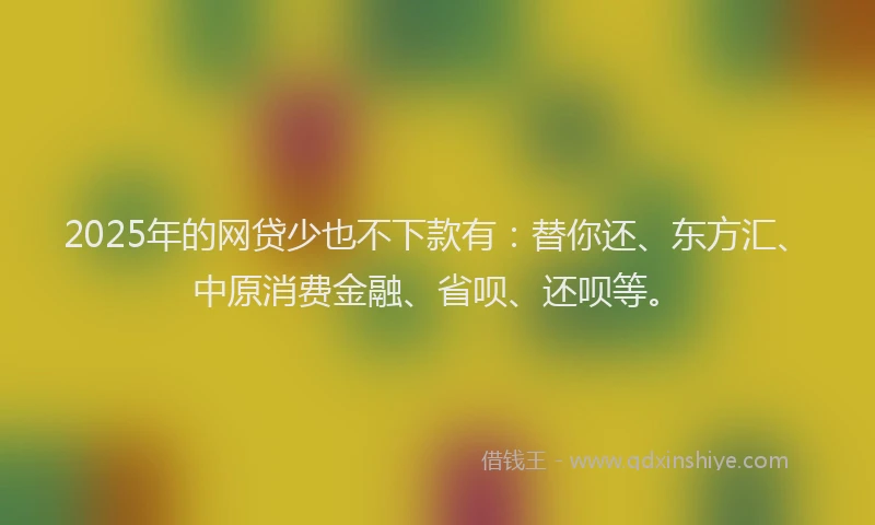 2025年的网贷少也不下款有：替你还、东方汇、中原消费金融、省呗、还呗等。