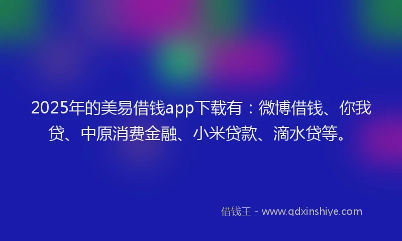 2025年的美易借钱app下载有：微博借钱、你我贷、中原消费金融、小米贷款、滴水贷等。