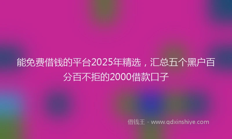 能免费借钱的平台2025年精选，汇总五个黑户百分百不拒的2000借款口子