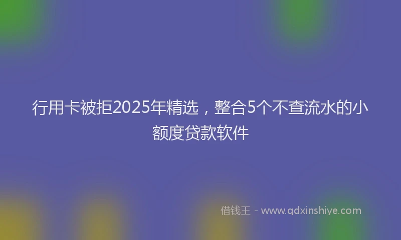 行用卡被拒2025年精选，整合5个不查流水的小额度贷款软件
