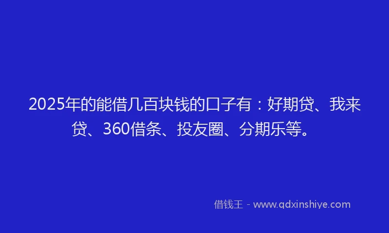 2025年的能借几百块钱的口子有：好期贷、我来贷、360借条、投友圈、分期乐等。