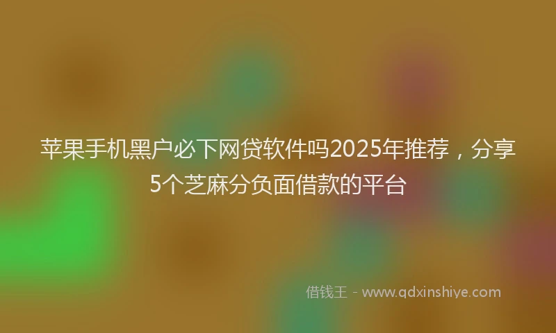苹果手机黑户必下网贷软件吗2025年推荐，分享5个芝麻分负面借款的平台