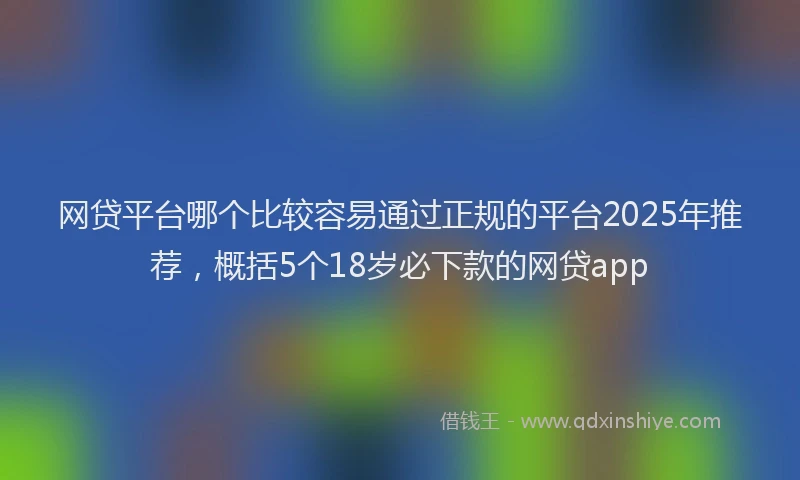 网贷平台哪个比较容易通过正规的平台2025年推荐，概括5个18岁必下款的网贷app