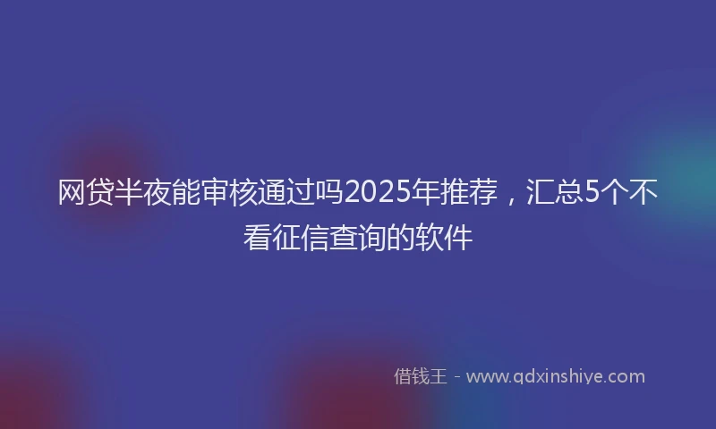 网贷半夜能审核通过吗2025年推荐，汇总5个不看征信查询的软件