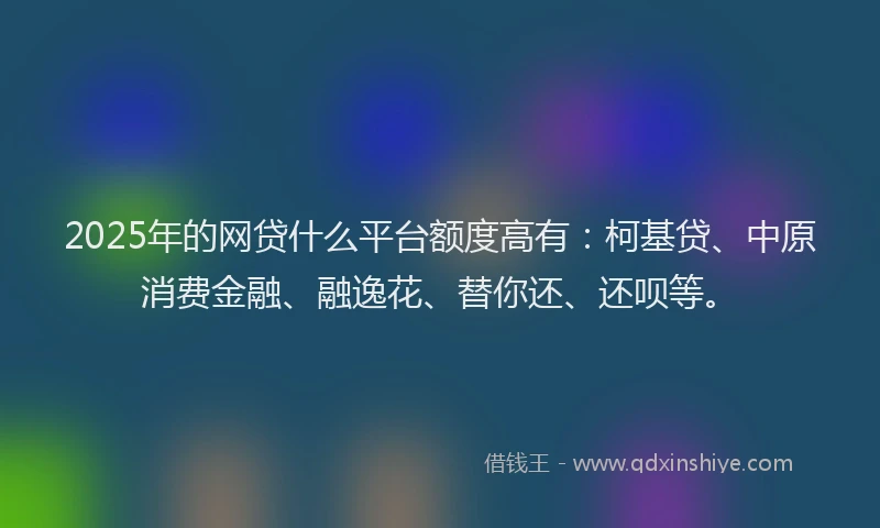 2025年的网贷什么平台额度高有：柯基贷、中原消费金融、融逸花、替你还、还呗等。