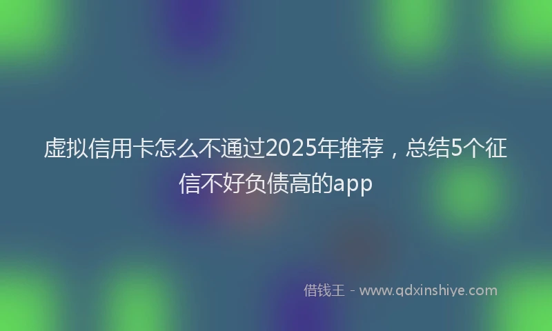 虚拟信用卡怎么不通过2025年推荐，总结5个征信不好负债高的app