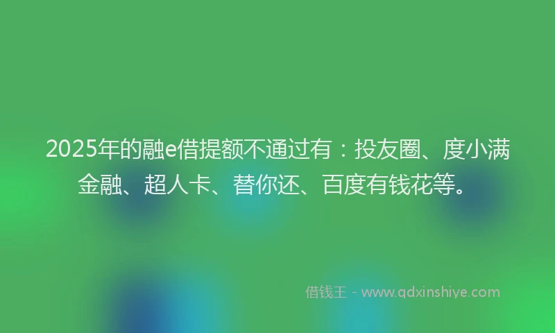 2025年的融e借提额不通过有：投友圈、度小满金融、超人卡、替你还、百度有钱花等。