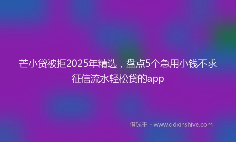芒小贷被拒2025年精选，盘点5个急用小钱不求征信流水轻松贷的app