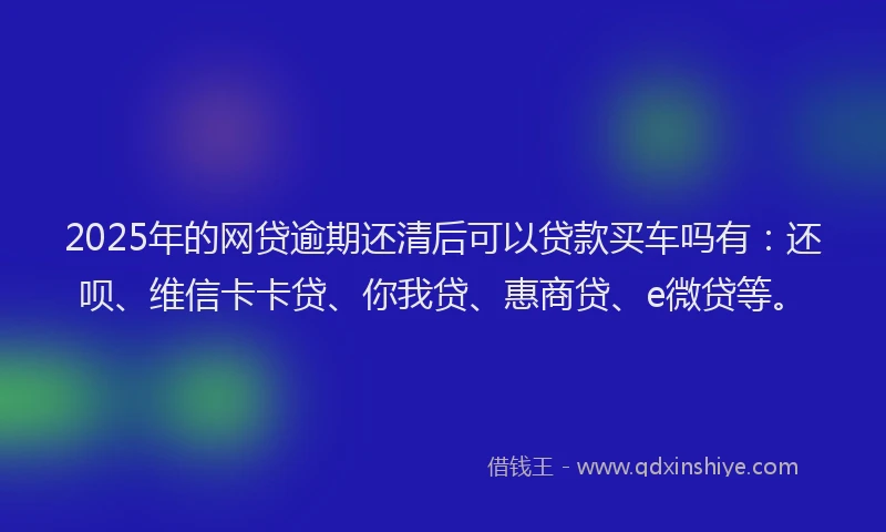 2025年的网贷逾期还清后可以贷款买车吗有：还呗、维信卡卡贷、你我贷、惠商贷、e微贷等。
